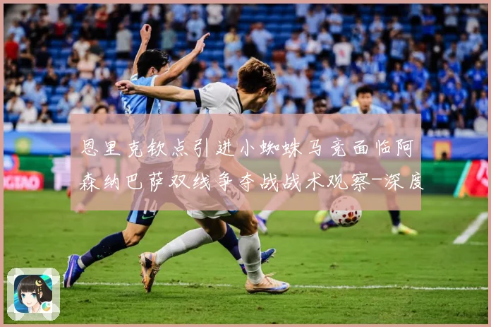 恩里克钦点引进小蜘蛛马竞面临阿森纳巴萨双线争夺战战术观察-深度解析