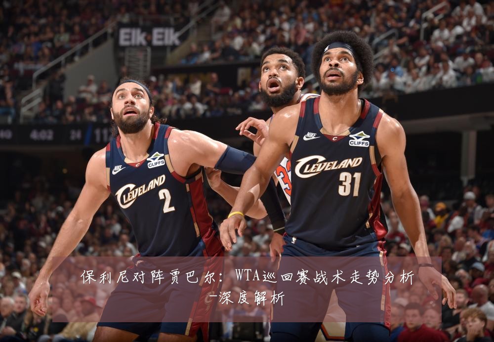 保利尼对阵贾巴尔:WTA巡回赛战术走势分析-深度解析